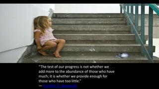“The test of our progress is not whether we
add more to the abundance of those who have
much; it is whether we provide enough for
those who have too little.”
― Franklin D. Roosevelt
 