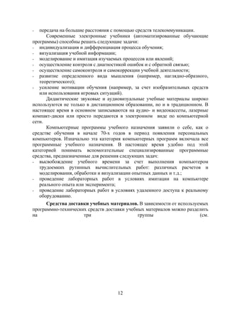 -  передача на большие расстояния с помощью средств телекоммуникации.
      Современные электронные учебники (автоматизированные обучающие
программы) способны решать следующие задачи:
- индивидуализация и дифференциация процесса обучения;
- визуализация учебной информации;
- моделирование и имитация изучаемых процессов или явлений;
- осуществление контроля с диагностикой ошибок и с обратной связью;
- осуществление самоконтроля и самокоррекции учебной деятельности;
- развитие определенного вида мышления (например, наглядно-образного,
   теоретического);
- усиление мотивации обучения (например, за счет изобразительных средств
   или использования игровых ситуаций).
      Дидактические звуковые и аудиовизуальные учебные материалы широко
используются не только в дистанционном образовании, но и в традиционном. В
настоящее время в основном записываются на аудио- и видеокассеты, лазерные
компакт-диски или просто передаются в электронном виде по компьютерной
сети.
      Компьютерные программы учебного назначения заявили о себе, как о
средстве обучения в начале 70-х годов в период появления персональных
компьютеров. Изначально эта категория компьютерных программ включала все
программные учебного назначения. В настоящее время удобно под этой
категорией понимать вспомогательные специализированные программные
средства, предназначенные для решения следующих задач:
- высвобождение учебного времени за счет выполнения компьютером
   трудоемких рутинных вычислительных работ: различных расчетов и
   моделирования, обработки и визуализации опытных данных и т.д.;
- проведение лабораторных работ в условиях имитации на компьютере
   реального опыта или эксперимента;
- проведение лабораторных работ в условиях удаленного доступа к реальному
   оборудованию.
      Средства доставки учебных материалов. В зависимости от используемых
программно-технических средств доставки учебных материалов можно разделить
на                   три                     группы                    (см.




                                    12
 