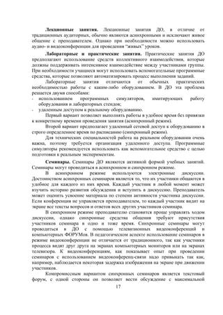 Лекционные занятия. Лекционные занятия ДО, в отличие от
традиционных аудиторных, обычно являются асинхронными и исключают живое
общение с преподавателем. Однако при необходимости можно использовать
аудио- и видеоконференции для проведения “живых” уроков.
      Лабораторные и практические занятия. Практические занятия ДО
предполагают использование средств коллективного взаимодействия, которые
должны поддерживать интенсивное взаимодействие между участниками группы.
При необходимости учащиеся могут использовать вспомогательные программные
средства, которые позволяют автоматизировать процесс выполнения заданий.
      Лабораторные     занятия   отличаются    от обычных      практических
необходимостью работы с каким-либо оборудованием. В ДО эта проблема
решается двумя способами:
- использованием      программных     симуляторов,    имитирующих     работу
   оборудования и лабораторных стендов;
- удаленным доступом к реальному оборудованию.
      Первый вариант позволяет выполнять работы в удобное время без привязки
к конкретному времени проведения занятия (асинхронный режим).
      Второй вариант предполагает удаленный сетевой доступ к оборудованию в
строго определенное время по расписанию (синхронный режим).
      Для технических специальностей работа на реальном оборудовании очень
важна, поэтому требуется организация удаленного доступа. Программные
симуляторы рекомендуется использовать как вспомогательное средство с целью
подготовки к реальным экспериментам.
      Семинары. Семинары ДО являются активной формой учебных занятий.
Семинары могут проводиться в асинхронном и синхронном режиме.
      В асинхронном режиме используются электронные дискуссии.
Достоинством асинхронных семинаров является то, что их участники общаются в
удобное для каждого из них время. Каждый участник в любой момент может
изучить историю развития обсуждения и вступить в дискуссию. Преподаватель
может оценить усвоение материала по степени активности участника дискуссии.
Если конференция не управляется преподавателем, то каждый участник видит на
экране все тексты вопросов и ответов всех других участников семинара.
      В синхронном режиме преподавателю становится проще управлять ходом
дискуссии, однако синхронные средства общения требуют присутствия
участников семинара в одно и тоже время. Синхронные семинары могут
проводиться в ДО с помощью телевизионных видеоконференций и
компьютерных ФОРУМов. В педагогическом аспекте использование семинаров в
режиме видеоконференции не отличается от традиционного, так как участники
процесса видят друг друга на экранах компьютерных мониторов или на экранах
телевизора. К видеоконференциям, как показывает опыт при проведении
семинаров с использованием видеоконференц-связи надо привыкать так как,
например, наблюдается некоторая задержка изображения на экране при движении
участников.
      Компромиссным вариантом синхронных семинаров является текстовый
форум, с одной стороны он позволяет вести обсуждение с максимальной
                                    17
 