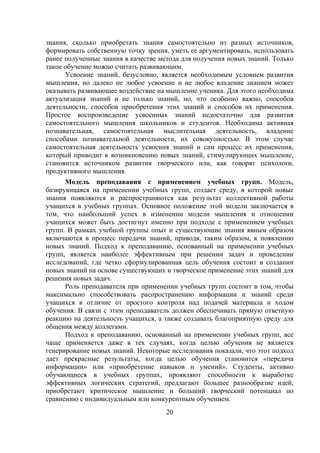 знания, сколько приобретать знания самостоятельно из разных источников,
формировать собственную точку зрения, уметь ее аргументировать, использовать
ранее полученные знания в качестве метода для получения новых знаний. Только
такое обучение можно считать развивающим.
      Усвоение знаний, безусловно, является необходимым условием развития
мышления, но далеко не любое усвоение и не любое владение знанием может
оказывать развивающее воздействие на мышление ученика. Для этого необходима
актуализация знаний и не только знаний, но, что особенно важно, способов
деятельности, способов приобретения этих знаний и способов их применения.
Простое воспроизведение усвоенных знаний недостаточно для развития
самостоятельного мышления школьников и студентов. Необходима активная
познавательная, самостоятельная мыслительная деятельность, владение
способами познавательной деятельности, их совокупностью. В этом случае
самостоятельная деятельность усвоения знаний и сам процесс их применения,
который приводит к возникновению новых знаний, стимулирующих мышление,
становится источником развития творческого или, как говорят психологи,
продуктивного мышления.
      Модель преподавания с применением учебных групп. Модель,
базирующаяся на применении учебных групп, создает среду, в которой новые
знания появляются и распространяются как результат коллективной работы
учащихся в учебных группах. Основное положение этой модели заключается в
том, что наибольший успех в изменении модели мышления и отношении
учащихся может быть достигнут именно при подходе с применением учебных
групп. В рамках учебной группы опыт и существующие знания явным образом
включаются в процесс передачи знаний, приводя, таким образом, к появлению
новых знаний. Подход к преподаванию, основанный на применении учебных
групп, является наиболее эффективным при решении задач и проведении
исследований, где четко сформулированная цель обучения состоит в создании
новых знаний на основе существующих и творческое применение этих знаний для
решения новых задач.
      Роль преподавателя при применении учебных групп состоит в том, чтобы
максимально способствовать распространению информации и знаний среди
учащихся в отличие от простого контроля над подачей материала и ходом
обучения. В связи с этим преподаватель должен обеспечивать прямую ответную
реакцию на деятельность учащихся, а также создавать благоприятную среду для
общения между коллегами.
      Подход к преподаванию, основанный на применении учебных групп, все
чаще применяется даже в тех случаях, когда целью обучения не является
генерирование новых знаний. Некоторые исследования показали, что этот подход
дает прекрасные результаты, когда целью обучения становится «передача
информации» или «приобретение навыков и умений». Студенты, активно
обучающиеся в учебных группах, проявляют способности к выработке
эффективных логических стратегий, предлагают большее разнообразие идей,
приобретают критическое мышление и больший творческий потенциал по
сравнению с индивидуальным или конкурентным обучением.
                                    20
 