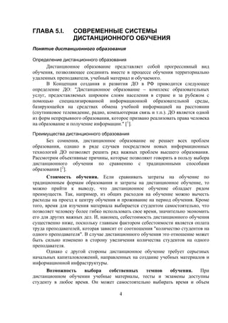 ГЛАВА 5.I.        СОВРЕМЕННЫЕ СИСТЕМЫ
                  ДИСТАНЦИОННОГО ОБУЧЕНИЯ
Понятие дистанционного образования

Определение дистанционного образования
      Дистанционное образование представляет собой прогрессивный вид
обучения, позволяющее соединить вместе в процессе обучения территориально
удаленных преподавателя, учебный материал и обучаемого.
      В Концепции создания и развития ДО в РФ приводится следующее
определение ДО: "Дистанционное образование – комплекс образовательных
услуг, предоставляемых широким слоям населения в стране и за рубежом с
помощью специализированной информационной образовательной среды,
базирующейся на средствах обмена учебной информацией на расстоянии
(спутниковое телевидение, радио, компьютерная связь и т.п.). ДО является одной
из форм непрерывного образования, которое призвано реализовать права человека
на образование и получение информации." [1].

Преимущества дистанционного образования
      Без сомнения, дистанционное образование не решает всех проблем
образования, однако в ряде случаев посредством новых информационных
технологий ДО позволяет решить ряд важных проблем высшего образования.
Рассмотрим объективные причины, которые позволяют говорить в пользу выбора
дистанционного обучения по сравнению с традиционными способами
образования [2].
       Стоимость обучения. Если сравнивать затраты на обучение по
традиционным формам образования и затраты на дистанционное обучение, то
можно прийти к выводу, что дистанционное обучение обладает рядом
преимуществ. Так, например, из общих расходов на обучение можно вычесть
расходы на проезд к центру обучения и проживание на период обучения. Кроме
того, время для изучения материала выбирается студентом самостоятельно, что
позволяет человеку более гибко использовать свое время, значительно экономить
его для других важных дел. И, наконец, себестоимость дистанционного обучения
существенно ниже, поскольку главным фактором себестоимости является оплата
труда преподавателей, которая зависит от соотношения "количество студентов на
одного преподавателя". В случае дистанционного обучения это отношение может
быть сильно изменено в сторону увеличения количества студентов на одного
преподавателя.
       Однако с другой стороны дистанционное обучение требует серьезных
начальных капиталовложений, направленных на создание учебных материалов и
информационной инфраструктуры.
      Возможность    выбора   собственных    темпов    обучения.   При
дистанционном обучении учебные материалы, тесты и экзамены доступны
студенту в любое время. Он может самостоятельно выбирать время и объем

                                      4
 