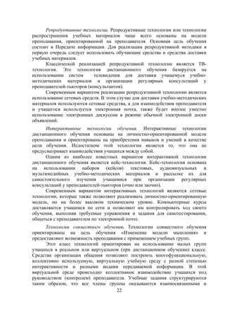Репродуктивные технологии. Репродуктивные технологии или технологии
распространения учебных материалов чаще всего основаны на модели
преподавания, ориентированной на преподавателя. Основная цель обучения
состоит в Передаче информации. Для реализации репродуктивной методики в
первую очередь следует использовать обучающие средства и средства доставки
учебных материалов.
      Классической реализацией репродуктивной технологии является ТВ-
технология. Это технология дистанционного обучения базируется на
использовании систем       телевидения для доставки учащемуся учебно-
методических материалов и организации регулярных консультаций у
преподавателей-тьюторов (консультантов).
      Современным вариантом реализации репродуктивной технологии является
использование сетевых средств. В этом случае для доставки учебно-методических
материалов используются сетевые средства, а для взаимодействия преподавателя
и учащегося используется электронная почта, также будет вполне уместно
использование электронных дискуссии в режиме обычной электронной доски
объявлений.
      Интерактивные технологии обучения. Интерактивные технологии
дистанционного обучения основаны на личностно-ориентированной модели
преподавания и ориентированы на приобретения навыков и умений в качестве
цели обучения. Недостатком этой технологии является то, что она не
предусматривает взаимодействия учащихся между собой.
      Одним из наиболее известных вариантов интерактивной технологии
дистанционного обучения является кейс-технология. Кейс-технология основана
на использовании наборов (кейсов) текстовых, аудиовизуальных и
мультимедийных учебно-методических материалов и рассылке их для
самостоятельного изучения учащимися при организации регулярных
консультаций у преподавателей-тьюторов (очно или заочно).
      Современным вариантом интерактивных технологий являются сетевые
технологии, которые также позволяют реализовать личностно-ориентированную
модель, но на более высоком техническом уровне. Компьютерные курсы
доставляются учащимся по сети и позволяют им контролировать ход своего
обучения, выполняя требуемые упражнения и задания для самотестирования,
общаться с преподавателем по электронной почте.
      Технологии совместного обучения. Технологии совместного обучения
ориентированы на цель обучения «Изменение модели мышления» и
предоставляют возможность преподавания с применением учебных групп.
      Этот класс технологий ориентирован на использование малых групп
учащихся в реальном или виртуальном (при дистанционном обучении) классе.
Средства организации общения позволяют построить многофункциональную,
коллективно используемую, виртуальную учебную среду с разной степенью
интерактивности и разными видами передаваемой информации. В этой
виртуальной среде происходит коллективное взаимодействие учащихся под
руководством (контролем) преподавателя. Учебные задания структурируются
таким образом, что все члены группы оказываются взаимосвязанными и
                                    22
 