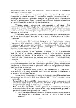 взаимозависимыми и при этом достаточно самостоятельными в овладении
материалом и решении задач.
       Технологии обучения в реальном режиме времени. Данный класс
технологий обучения является в наибольшей степени дистанционным, т.к.
благодаря техническим средствам виртуальная учебная среда максимально
похожа на традиционную очную. Это позволяет проводить обучение практически
без ограничений по используемым формам и методам.
      Технологические платформы дистанционного обучения. Под
технологической платформой ДО будем понимать совокупность программно-
технических средств, направленных на предоставление услуг дистанционного
обучения, включая администрирование учебных процедур и проведение учебного
процесса на расстоянии.
      В настоящее время различают следующие основные виды технологических
платформ дистанционного обучения – ТВ-технология, кейс-технология, сетевые
технологии
      ТВ-технология. ТВ-технология базируется на использовании систем
телевидения для доставки учащихся учебно-методических материалов и
организации регулярных консультаций у преподавателей-тьюторов. Также
возможна организация живых уроков (семинаров) с использованием
спутникового телевидения и телемостов.
      Кейс-технология. Кейс-технология основывается на использовании
наборов (кейсов) текстовых, аудиовизуальных и мультимедийных учебно-
методических материалов и их рассылке для самостоятельного изучения
учащимся при организации регулярных консультаций у преподавателей-
тьюторов.
      Сетевые       технологии.   Сетевые     технологии,    использующие
телекоммуникационные сети для обеспечения учащихся учебно-методическим
материалом и взаимодействия с различной степенью интерактивности между
преподавателем и учащимся.
      Сетевые технологии подразделяются на асинхронные и синхронные.
Асинхронные технологии реализуют распределенное обучение, а синхронные –
истинно дистанционное обучение.
      Асинхронные технологии достаточно разнообразны и наиболее известными
их них являются технологии СВТ (или “обычная” СВТ) и WBT (это целая группа
технологий):
- Computer-Based Training (CBT) – индивидуальное обучение с использованием
   локальных компьютерных обучающих программ с различной степенью
   интерактивности между преподавателем и учащимся.
- Web-Based Training (WBT) – индивидуальное и коллективное обучение с
   использованием локальных и сетевых компьютерных обучающих программ с
   различной степенью интерактивности. Отличия:
      o учебный материал преимущественно хранится на специальном сервере в
         сети (оперативное изменение учебного материала и его быстрая
         доставка);
                                    23
 