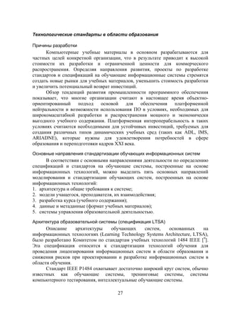 Технологические стандарты в области образования

Причины разработки
      Компьютерные учебные материалы в основном разрабатываются для
частных целей конкретной организации, что в результате приводит к высокой
стоимости их разработки и ограниченной ценности для коммерческого
распространения. Определяя направления развития, проекты по разработке
стандартов и спецификаций на обучающие информационные системы стремятся
создать новые рынки для учебных материалов, уменьшить стоимость разработки
и увеличить потенциальный возврат инвестиций.
      Обзор тенденций развития промышленности программного обеспечения
показывает, что многие организации считают в настоящее время объектно-
ориентированный     подход    основой   для   обеспечения   платформенной
нейтральности и возможности использования ПО в условиях, необходимых для
широкомасштабной разработки и распространения мощного и экономически
выгодного учебного содержания. Платформенная интероперабельность в таких
условиях считаются необходимыми для устойчивых инвестиций, требуемых для
создания различных типов динамических учебных сред (таких как ADL, IMS,
ARIADNE), которые нужны для удовлетворения потребностей в сфере
образования и переподготовки кадров XXI века.
Основные направления стандартизации обучающих информационных систем
      В соответствии с основными направлениями деятельности по определению
спецификаций и стандартов на обучающие системы, построенные на основе
информационных технологий, можно выделить пять основных направлений
моделирования и стандартизации обучающих систем, построенных на основе
информационных технологий:
1. архитектура и общие требования к системе;
2. модели учащегося, преподавателя, их взаимодействия;
3. разработка курса (учебного содержания);
4. данные и метаданные (формат учебных материалов);
5. системы управления образовательной деятельностью.

Архитектура образовательной системы (спецификация LTSA)
      Описание    архитектуры    обучающих      систем,   основанных     на
информационных технологиях (Learning Technology Systems Architecture, LTSA),
было разработано Комитетом по стандартам учебных технологий 1484 IEEE [9].
Эта спецификация относится к стандартизации технологий обучения для
проведения лицензирования информационных систем в области образования и
снижения рисков при проектировании и разработке информационных систем в
области обучения.
      Стандарт IEEE P1484 охватывает достаточно широкий круг систем, обычно
известных как обучающие системы, тренинговые системы, системы
компьютерного тестирования, интеллектуальные обучающие системы.

                                    27
 