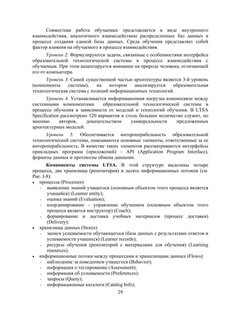 Совместная работа обучаемых представляется в виде внутреннего
взаимодействия, аналогичного взаимодействию распределенных баз данных в
процессе создания единой базы данных. Среда обучения представляет собой
фактор влияния на обучаемого в процессе взаимодействия.
       Уровень 2. Формулируются задачи, связанные с особенностями интерфейса
образовательной технологической системы в процессе взаимодействия с
обучаемым. При этом акцентируется внимание на природе человека, отличающей
его от компьютера.
      Уровень 3. Самой существенной частью архитектуры является 3-й уровень
(компоненты    системы),    на    котором  анализируется   образовательная
технологическая система с позиций информационных технологий.
       Уровень 4. Устанавливается информационная нагрузка взаимосвязи между
системными компонентами         образовательной технологической системы в
процессе обучения в зависимости от моделей и технологий обучения. В LTSA
Specification рассмотрено 120 вариантов и столь большое количество служит, по
мнению       авторов,    доказательством    универсальности    предложенных
архитектурных моделей.
      Уровень 5. Обеспечивается интероперабельность образовательной
технологической системы, описываются основные элементы, ответственные за ее
интероперабельность. В качестве таких элементов рассматриваются интерфейсы
прикладных программ (приложений) – API (Application Program Interface),
форматы данных и протоколы обмена данными.
       Компоненты системы LTSA. В этой структуре выделены четыре
процесса, два хранилища (репозитария) и десять информационных потоков (см.
Рис. I-8):
• процессы (Processes):
   - выявление знаний учащегося (основным объектом этого процесса является
       учащийся) (Learner entity);
   - оценка знаний (Evaluation);
   - координирование – управление обучением (основным объектом этого
       процесса является инструктор) (Coach);
   - формирование и доставка учебных материалов (процесс доставки)
       (Delivery);
• хранилища данных (Stores):
   - записи успеваемости обучающегося (база данных с результатами ответов и
       успеваемости учащихся) (Learner records);
   - ресурсы обучения (репозиторий с материалами для обучения) (Learning
       resources);
• информационные потоки между процессами и хранилищами данных (Flows):
   - наблюдение за поведением учащегося (Behavior);
   - информация о тестировании (Assessment);
   - информация об успеваемости (Preferences);
   - запросы (Query);
   - информационные каталоги (Catalog Info);
                                     29
 