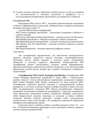 8) Служба доставки извлекает требуемый учебный контент из БД на основании
   его местонахождения (с помощью указателей) и преобразует его в
   мультимедийную интерактивную презентацию для конкретного учащегося.
Спецификации IMS
      Консорциум IMS создан в 1997 г. ведущими промышленными компаниями
в области информационных технологий, университетами и правительственными
органами нескольких стран [10].
      Система IMS включает спецификации:
- IMS Content Packaging Specification - компоновка содержания учебников и
   учебных пособий;
- IMS Learner Information Package Specification - описание данных об обучаемом;
- IMS Metadata Specification - описание метаданных учебных материалов;
- IMS Digital Repositories Interoperability - описание связей разных репозиториев;
- IMS Question and Test Specification - описание типичных вопросов и средств
   тестирования;
- IMS Digital Repositories - описание хранилищ цифровых данных
и ряд других.
      Эти спецификации предназначены для обеспечения распределенного
процесса обучения, открытости средств обучения, интероперабельности
обучающих систем, обмена данными о студентах между электронными
деканатами в системах открытого образования. Распространение IMS
спецификаций должно способствовать созданию единой информационно-
образовательной среды, развитию баз учебных материалов, в том числе благодаря
объединению усилий многих авторов при создании электронных учебников и
энциклопедий.
       Спецификация IMS Content Packaging Specification. Спецификация IMS
Content Packaging Specification разработана в конце 2000 г. Совместимость
учебных средств и систем обеспечивается применением специального формата
(IMS Content Packaging XML format), основанного на языке разметки XML.
Спецификация определяет функции описания и комплексирования учебных
материалов, в том числе отдельных курсов и наборов пособий, в пакеты для сети
КОС, поддерживающих концепции IMS. Пакеты (дистрибутивы) снабжаются
сведениями, называемыми манифестом (декларацией), о структуре содержимого,
типах фрагментов, размещении учебных материалов. Манифест представляет
собой иерархическое описание структуры со ссылками на файлы учебного
материала. Каждый учебный компонент, который может использоваться
самостоятельно, имеет свой манифест. Из манифестов компонентов образуются
манифесты интегрированных курсов.
       Структура пакета учебника (учебных пособия) показана на Рис. I-9 , а на
Рис. I-10 проиллюстрированы процедуры и роли участников учебного процесса,
соответствующие концепции IMS.


                                       31
 