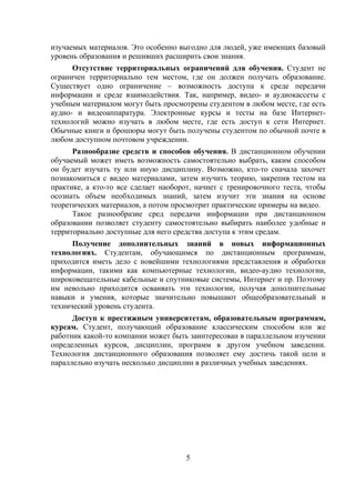 изучаемых материалов. Это особенно выгодно для людей, уже имеющих базовый
уровень образования и решивших расширить свои знания.
      Отсутствие территориальных ограничений для обучения. Студент не
ограничен территориально тем местом, где он должен получать образование.
Существует одно ограничение – возможность доступа к среде передачи
информации и среде взаимодействия. Так, например, видео- и аудиокассеты с
учебным материалом могут быть просмотрены студентом в любом месте, где есть
аудио- и видеоаппаратура. Электронные курсы и тесты на базе Интернет-
технологий можно изучать в любом месте, где есть доступ к сети Интернет.
Обычные книги и брошюры могут быть получены студентом по обычной почте в
любом доступном почтовом учреждении.
      Разнообразие средств и способов обучения. В дистанционном обучении
обучаемый может иметь возможность самостоятельно выбрать, каким способом
он будет изучать ту или иную дисциплину. Возможно, кто-то сначала захочет
познакомиться с видео материалами, затем изучить теорию, закрепив тестом на
практике, а кто-то все сделает наоборот, начнет с тренировочного теста, чтобы
осознать объем необходимых знаний, затем изучит эти знания на основе
теоретических материалов, а потом просмотрит практические примеры на видео.
      Такое разнообразие сред передачи информации при дистанционном
образовании позволяет студенту самостоятельно выбирать наиболее удобные и
территориально доступные для него средства доступа к этим средам.
      Получение дополнительных знаний в новых информационных
технологиях. Студентам, обучающимся по дистанционным программам,
приходится иметь дело с новейшими технологиями представления и обработки
информации, такими как компьютерные технологии, видео-аудио технологии,
широковещательные кабельные и спутниковые системы, Интернет и пр. Поэтому
им невольно приходится осваивать эти технологии, получая дополнительные
навыки и умения, которые значительно повышают общеобразовательный и
технический уровень студента.
      Доступ к престижным университетам, образовательным программам,
курсам. Студент, получающий образование классическим способом или же
работник какой-то компании может быть заинтересован в параллельном изучении
определенных курсов, дисциплин, программ в другом учебном заведении.
Технология дистанционного образования позволяет ему достичь такой цели и
параллельно изучать несколько дисциплин в различных учебных заведениях.




                                     5
 