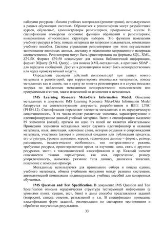 наборами ресурсов – базами учебных материалов (репозиторями), используемыми
в разных обучающих системах. Обращаться к репозиториям могут разработчики
курсов, обучаемые, администраторы репозиториев, программные агенты. В
спецификации оговорены основные функции обращений к репозиториям,
инвариантные относительно структуры наборов. Это функции помещения
учебного ресурса в базу, поиска материала по запросам пользователя, компиляции
учебного пособия. Система управления репозиторием при этом осуществляет
запоминание вводимых данных, доставку и экспозицию запрошенного материала
соответственно. Репозитории могут быть ориентированы на форматы SQL, XML,
Z39.50. Формат Z39.50 используют для поиска библиотечной информации,
формат XQuery (XML Query) - для поиска XML-метаданных, а протокол SOAP -
для передачи сообщений. Доступ к репозиториям может быть непосредственным
или через промежуточный модуль.
      Определены сценарии действий пользователей при записи нового
материала в репозиторий, при корректировке имеющихся материалов, поиске
метаданных как в одном, так и сразу во многих репозиториях и в случае посылки
запроса по найденным метаданным непосредственно пользователем или
программным агентом, заказе извещений на изменения в метаданных.
      IMS Learning Resource Meta-Data Information Model. Описание
метаданных в документе IMS Learning Resource Meta-Data Information Model
базируется на соответствующем документе, разработанном в IEEE LTSC
(P1484.12). Спецификация определяет элементы метаданных и их иерархическую
соподчиненность. В их число входят различные элементы, характеризующие и
идентифицирующие данный учебный материал. Всего в спецификации выделено
89 элементов (полей), причем ни одно из полей не является обязательным.
Примерами элементов метаданных могут служить идентификатор и название
материала, язык, аннотация, ключевые слова, история создания и сопровождения
материала, участники (авторы и спонсоры) создания или публикации продукта,
его структура, уровень агрегации, версия, технические данные – формат, размер,
размещение, педагогические особенности, тип интерактивного режима,
требуемые ресурсы, ориентировочное время на изучение, цена, связь с другими
ресурсами, место в таксономической классификации и др. Каждый элемент
описывается     такими    параметрами,    как   имя,    определение,   размер,
упорядоченность, возможно указание типа данных, диапазона значений,
пояснение с помощью примера.
      Метаданные используются для правильного отбора и поиска единиц
учебного материала, обмена учебными модулями между разными системами,
автоматической компиляции индивидуальных учебных пособий для конкретных
обучаемых.
       IMS Question and Test Specification. В документе IMS Question and Test
Specification описана иерархическая структура тестирующей информации (с
уровнями пункт, секция, тест, банк) и даны способы представления заданий
(вопросов), списка ответов, разъяснений и т.п. В спецификации приведены
классификация форм заданий, рекомендации по сценариям тестирования и
обработке полученных результатов.
                                     33
 
