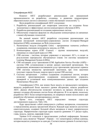 Спецификации AICC
      Комитет AICC разрабатывает рекомендации для авиационной
промышленности по разработке, созданию, и развитию компьютерных
образовательных систем и связанных с ними обучающих технологий [11].
      Цели разработки спецификаций AICC следующие:
1. Разработка рекомендаций для операторов самолетов по созданию более
   экономичных и эффективных систем компьютерного обучения (CBT);
2. Разработка рекомендаций по созданию переносимых систем;
3. Обеспечение открытых форумов по обсуждению компьютерных (и связанных
   с ними) обучающих технологий.
       На данный момент AICC разработал следующие рекомендации для
создания инструкций компьютерно-управляемых систем (Computer-Managed
Instruction (CMI)), основанных на Web-технологиях:
1. Назначаемые модули (Assignable Units) – программные элементы учебного
    содержания, имеющие возможность запуска, из CMI;
2. Компьютерные курсы (CBT Courses) – группы назначаемых модулей,
    связанные со структурой курса из CMI;
3. CMI системы – системы, которые управляют и запускают AU’s, и следят за
    результатами (прогрессом) обучающихся (также эти системы называются
    Learning Management System (LMS));
4. CMI поставщик услуг приложения (CMI Application Service Provider (ASP)) –
    система CMI, установленная в центре данных некоторой организации. Эта
    организация, являющаяся поставщиком услуг приложения, предлагает сервисы
    CMI системы множеству организаций заказчиков, при этом заказчики
    получают гораздо больше, нежели просто купив CMI систему;
5. Системы авторизации – учебное содержание создаваемых систем, которое
    позволяет проектировщикам содержания непосредственно управлять
    проверкой и установкой всех коммуникационных данных при создании
    Назначаемых Модулей.
       Спецификация LTSA, как можно было видеть из предыдущего материала,
является разработкой более высокого уровня абстракции, нежели разработки
AICC. Данное обстоятельство позволяет взглянуть на процесс обучения и на
процесс создания обучающих систем более абстрактно. В то же время, поскольку
разработки AICC более конкретизированы, их напрямую можно использовать при
разработке обучающих авторизированных систем.
       Кроме того, стандарты AICC определяют типовую структуру
дистанционного курса (см. Табл. I-8).
       Курс представляет собой совокупность учебных материалов, относящихся
к определенному разделу предметной области. Каждый курс является достаточно
самостоятельным, содержит большой объем материала и имеет иерархическую
структуру. Иерархическая структура курса задается уровнями 3-7: раздел курса,
глава, модуль, занятие, параграф (тема).
       Уровни 8-10 относятся к представлению учебной информации. Базовым
понятием здесь является “Порция”. Порция – это элементарная учебная единица,
которая выдается учащемуся за один раз. Соответственно уровень 8 соответствует
                                         34
 