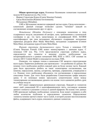 Общая архитектура курса. Основные Основными элементами эталонной
модели SCO являются (см. Рис. I-12):
- Формат Структуры Курса (Course Structure Format);
- Среда Исполнения (Runtime Environment);
- Метаданные (Metadata).
      LMS и Метаданные являются серверной частью курса, Среда исполнения –
клиентской. Данный стандарт позволяет сделать “начинки” каждой из
составляющих независимыми друг от друга.
     Метаданные (Metadata Dictionary) с описанием назначения и типа
содержимого модуля, сведениями об авторах, цене, требованиями к технической
платформе и др.; эта часть заимствована из спецификаций IEEE. SCORM
идентифицирует три типа метаданных обучающего содержания: метаданные
первичных ресурсов (Raw Media Meta-Data), метаданные содержания (Content
Meta-Data), метаданные курса (Course Meta-Data).
      Формат структуры дистанционного курса. Только с помощью CSF
(Course Structure Format) LMS может манипулировать с данными курса. С
помощью CSF (см. Рис. I-13) представляется структура учебного курса,
определяются все элементы и внешние ссылки, необходимые для
интероперабельности в рамках концепций IMS, IEEE и AICC. CSF основан на
модели AICC Content Model и описывается на языке XML.
      Очевидно, что первым этапом в написании CSF является структуризация
всего курса. Первичное разбиение уже произведено – это разбиение по урокам. Но
помимо этого необходимо разбить каждый урок на более мелкие части. Каждый
урок было предложено разбить на такие элементарные составляющие, как
понятия, определения, законы, алгоритмы, примеры, упражнения, утверждения и
т.п. Помимо этого необходимо объединить эти составляющие в определенные
смысловые блоки. Для этого были разработаны Семантические графы каждого
урока. С их помощью можно проследить семантические связи между
элементарными составляющими уроков и на основе этого адекватно разбить урок
на учебные модули.
      SCF имеет иерархическую древовидную структуру. Каждый из элементов
имеет свой уникальный ID и идентификационную часть, состоящую названия
данного элемента и указания о статусе в данной иерархии. На основе этих данных
LMS производит выборку необходимых элементов. Блок может содержать в себе
любое количество подблоков и определяемых элементов. Определяемые
элементы помимо прочего имеют часть Lunch, в которой указано местоположение
файла, содержащего часть курса, описанного данным элементом.




                                     37
 