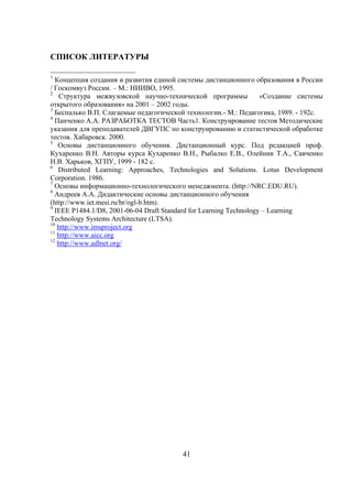 СПИСОК ЛИТЕРАТУРЫ

1
  Концепция создания и развития единой системы дистанционного образования в России
/ Госкомвуз России. – М.: НИИВО, 1995.
2
   Структура межвузовской научно-технической программы              «Создание системы
открытого образования» на 2001 – 2002 годы.
3
  Беспалько В.П. Слагаемые педагогической технологии.- М.: Педагогика, 1989. - 192с.
4
  Панченко А.А. РАЗРАБОТКА ТЕСТОВ Часть1. Конструирование тестов Методические
указания для преподавателей ДВГУПС по конструированию и статистической обработке
тестов. Хабаровск. 2000.
5
   Основы дистанционного обучения. Дистанционный курс. Под редакцией проф.
Кухаренко В.Н. Авторы курса Кухаренко В.Н., Рыбалко Е.В., Олейник Т.А., Савченко
Н.В. Харьков, ХГПУ, 1999 - 182 с.
6
   Distributed Learning: Approaches, Technologies and Solutions. Lotus Development
Corporation. 1986.
7
  Основы информационно-технологического менеджмента. (http://NRC.EDU.RU).
8
  Андреев А.А. Дидактические основы дистанционного обучения
(http://www.iet.mesi.ru/br/ogl-b.htm).
9
  IEEE P1484.1/D8, 2001-06-04 Draft Standard for Learning Technology – Learning
Technology Systems Architecture (LTSA).
10
   http://www.imsproject.org
11
   http://www.aicc.org
12
   http://www.adlnet.org/




                                         41
 