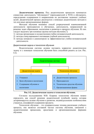 Дидактические процессы. Под дидактическим процессом понимается
совместная деятельность “обучающего” (преподавателей и ТСО) и обучаемого,
определяемая содержанием и направленная на достижение заданных учебных
целей. Дидактический процесс реализуется с помощью дидактических методов в
тех или иных организационных формах.
      Методом обучения называют способ упорядоченной взаимосвязанной
деятельности преподавателя и обучаемых, деятельности, направленной на
решение задач образования, воспитания и развития в процессе обучения. Из них
следует выделить три основные группы методов обучения [5]:
1) методы организации и осуществления учебно-познавательной деятельности;
2) методы стимулирования и мотивации учебной деятельности;
3) методы контроля и самоконтроля за эффективностью учебно-познавательной
   деятельности.

Дидактическая задача и технология обучения
      Педагогическая система должна поставить корректно дидактическую
задачу и с помощью технологии обучения быть способной решить ее (см. Рис.
I-2).


                              Педагогическая система




         Дидактическая задача                          Технология обучения


   1. Учащиеся                               4. Дидактические процессы
   2. Цели обучения и воспитания             5. Преподаватели
   3. Содержание обучения и                  6. Технические средства обучения
      воспитания                             7. Организационные формы

           Рис. I-2. Дидактическая задача и технология обучения.
      Согласно исследованиям М.В. Кларина технологию обучения можно
определить как способ решения дидактической (учебной) задачи, которая
детерминируется целями обучения и развития, индивидуальными особенностями
учащихся, спецификой содержания предмета.
      Технология обучения – это содержательная техника реализации учебного
процесса, она является составной частью системы обучения, связанной с
дидактическими процессами, средствами и организационными формами
обучения.



                                        9
 