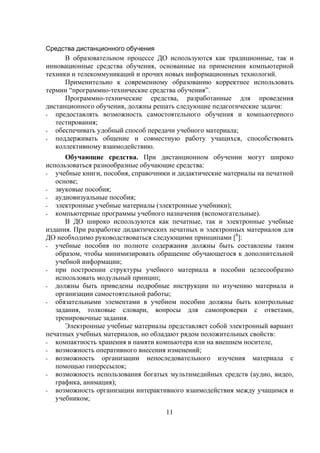 Средства дистанционного обучения
      В образовательном процессе ДО используются как традиционные, так и
инновационные средства обучения, основанные на применении компьютерной
техники и телекоммуникаций и прочих новых информационных технологий.
      Применительно к современному образованию корректнее использовать
термин “программно-технические средства обучения”.
      Программно-технические средства, разработанные для проведения
дистанционного обучения, должны решать следующие педагогические задачи:
- предоставлять возможность самостоятельного обучения и компьютерного
   тестирования;
- обеспечивать удобный способ передачи учебного материала;
- поддерживать общение и совместную работу учащихся, способствовать
   коллективному взаимодействию.
      Обучающие средства. При дистанционном обучении могут широко
использоваться разнообразные обучающие средства:
- учебные книги, пособия, справочники и дидактические материалы на печатной
   основе;
- звуковые пособия;
- аудиовизуальные пособия;
- электронные учебные материалы (электронные учебники);
- компьютерные программы учебного назначения (вспомогательные).
      В ДО широко используются как печатные, так и электронные учебные
издания. При разработке дидактических печатных и электронных материалов для
ДО необходимо руководствоваться следующими принципами [8]:
- учебные пособия по полноте содержания должны быть составлены таким
   образом, чтобы минимизировать обращение обучающегося к дополнительной
   учебной информации;
- при построении структуры учебного материала в пособии целесообразно
   использовать модульный принцип;
- должны быть приведены подробные инструкции по изучению материала и
   организации самостоятельной работы;
- обязательными элементами в учебном пособии должны быть контрольные
   задания, толковые словари, вопросы для самопроверки с ответами,
   тренировочные задания.
      Электронные учебные материалы представляет собой электронный вариант
печатных учебных материалов, но обладают рядом положительных свойств:
- компактность хранения в памяти компьютера или на внешнем носителе,
- возможность оперативного внесения изменений;
- возможность организации непоследовательного изучения материала с
   помощью гиперссылок;
- возможность использования богатых мультимедийных средств (аудио, видео,
   графика, анимация);
- возможность организации интерактивного взаимодействия между учащимся и
   учебником;
                                    11
 