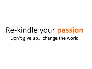 Re-kindle your passion
Don’t give up… change the world
 