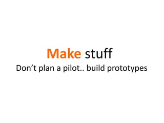 Make stuff
Don’t plan a pilot.. build prototypes
 