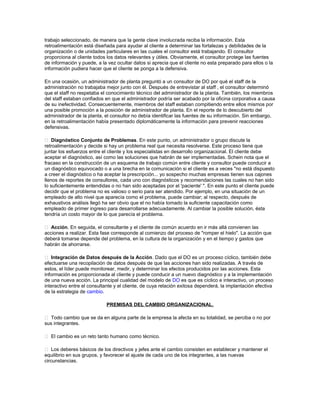 trabajo seleccionado, de manera que la gente clave involucrada reciba la información. Esta
retroalimentación está diseñada para ayudar al cliente a determinar las fortalezas y debilidades de la
organización o de unidades particulares en las cuales el consultor está trabajando. El consultor
proporciona al cliente todos los datos relevantes y útiles. Obviamente, el consultor protege las fuentes
de información y puede, a la vez ocultar datos si aprecia que el cliente no esta preparado para ellos o la
información pudiera hacer que el cliente se ponga a la defensiva.
En una ocasión, un administrador de planta preguntó a un consultor de DO por qué el staff de la
administración no trabajaba mejor junto con él. Después de entrevistar al staff , el consultor determinó
que el staff no respetaba el conocimiento técnico del administrador de la planta. También, los miembros
del staff estaban confiados en que el administrador podría ser acabado por la oficina corporativa a causa
de su inefectividad. Consecuentemente, miembros del staff estaban compitiendo entre ellos mismos por
una posible promoción a la posición de administrador de planta. En el reporte de lo descubierto del
administrador de la planta, el consultor no debía identificar las fuentes de su información. Sin embargo,
en la retroalimentación había presentado diplomáticamente la información para prevenir reacciones
defensivas.
 Diagnóstico Conjunto de Problemas. En este punto, un administrador o grupo discute la
retroalimentación y decide si hay un problema real que necesita resolverse. Este proceso tiene que
juntar los esfuerzos entre el cliente y los especialistas en desarrollo organizacional. El cliente debe
aceptar el diagnóstico, así como las soluciones que habrán de ser implementadas. Schein nota que el
fracaso en la construcción de un esquema de trabajo común entre cliente y consultor puede conducir a
un diagnóstico equivocado o a una brecha en la comunicación si el cliente es a veces "no está dispuesto
a creer el diagnóstico o ha aceptar la prescripción... yo sospecho muchas empresas tienen sus cajones
llenos de reportes de consultores, cada uno con diagnósticos y recomendaciones las cuales no han sido
lo suficientemente entendidas o no han sido aceptadas por el 'paciente' ". En este punto el cliente puede
decidir que el problema no es valioso o serio para ser atendido. Por ejemplo, en una situación de un
empleado de alto nivel que aparecía como el problema, puede cambiar; al respecto, después de
exhaustivos análisis llegó ha ser obvio que el no había tomado la suficiente capacitación como
empleado de primer ingreso para desarrollarse adecuadamente. Al cambiar la posible solución, ésta
tendría un costo mayor de lo que parecía el problema.
 Acción. En seguida, el consultante y el cliente de común acuerdo en ir más allá convienen las
acciones a realizar. Esta fase corresponde al comienzo del proceso de "romper el hielo". La acción que
deberá tomarse depende del problema, en la cultura de la organización y en el tiempo y gastos que
habrán de ahorrarse.
 Integración de Datos después de la Acción. Dado que el DO es un proceso cíclico, también debe
efectuarse una recopilación de datos después de que las acciones han sido realizadas. A través de
estos, el líder puede monitorear, medir, y determinar los efectos producidos por las acciones. Esta
información es proporcionada al cliente y puede conducir a un nuevo diagnóstico y a la implementación
de una nueva acción. La principal cualidad del modelo de DO es que es cíclico e interactivo, un proceso
interactivo entre el consultante y el cliente, de cuya relación exitosa dependerá, la implantación efectiva
de la estrategia de cambio.
PREMISAS DEL CAMBIO ORGANIZACIONAL.
 Todo cambio que se da en alguna parte de la empresa la afecta en su totalidad, se perciba o no por
sus integrantes.
 El cambio es un reto tanto humano como técnico.
 Los deberes básicos de los directivos y jefes ante el cambio consisten en establecer y mantener el
equilibrio en sus grupos, y favorecer el ajuste de cada uno de los integrantes, a las nuevas
circunstancias.

 