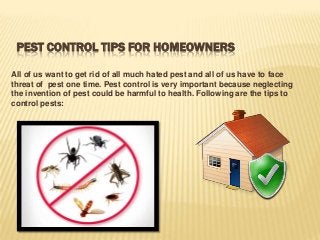 PEST CONTROL TIPS FOR HOMEOWNERS
All of us want to get rid of all much hated pest and all of us have to face
threat of pest one time. Pest control is very important because neglecting
the invention of pest could be harmful to health. Following are the tips to
control pests:

 