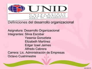 Definiciones del desarrollo organizacional
Asignatura: Desarrollo Organizacional
Integrantes: Silvia Escobar
Yesenia Goroztieta
Elizabeth Martínez
Edgar Izael Jaimes
Alfredo Cabrera
Carrera: Lic. Administración de Empresas
Octavo Cuatrimestre
 