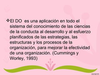 El DO es una aplicación en todo el
sistema del conocimiento de las ciencias
de la conducta al desarrollo y al esfuerzo
planificados de las estrategias, las
estructuras y los procesos de la
organización, para mejorar la efectividad
de una organización. (Cummings y
Worley, 1993)
 