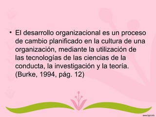 • El desarrollo organizacional es un proceso
de cambio planificado en la cultura de una
organización, mediante la utilización de
las tecnologías de las ciencias de la
conducta, la investigación y la teoría.
(Burke, 1994, pág. 12)
 