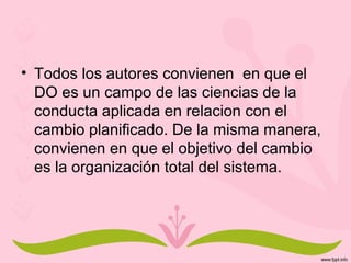 • Todos los autores convienen en que el
DO es un campo de las ciencias de la
conducta aplicada en relacion con el
cambio planificado. De la misma manera,
convienen en que el objetivo del cambio
es la organización total del sistema.
 