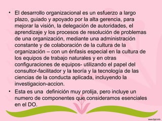 • El desarrollo organizacional es un esfuerzo a largo
plazo, guiado y apoyado por la alta gerencia, para
mejorar la visión, la delegación de autoridades, el
aprendizaje y los procesos de resolución de problemas
de una organización, mediante una administración
constante y de colaboración de la cultura de la
organización – con un énfasis especial en la cultura de
los equipos de trabajo naturales y en otras
configuraciones de equipos- utilizando el papel del
consultor-facilitador y la teoría y la tecnología de las
ciencias de la conducta aplicada, incluyendo la
investigacion-accion.
• Esta es una definición muy prolija, pero incluye un
numero de componentes que consideramos esenciales
en el DO.
 