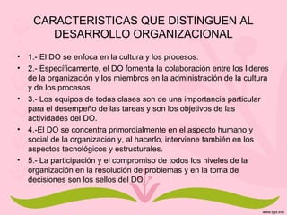 CARACTERISTICAS QUE DISTINGUEN AL
DESARROLLO ORGANIZACIONAL
• 1.- El DO se enfoca en la cultura y los procesos.
• 2.- Específicamente, el DO fomenta la colaboración entre los lideres
de la organización y los miembros en la administración de la cultura
y de los procesos.
• 3.- Los equipos de todas clases son de una importancia particular
para el desempeño de las tareas y son los objetivos de las
actividades del DO.
• 4.-El DO se concentra primordialmente en el aspecto humano y
social de la organización y, al hacerlo, interviene también en los
aspectos tecnológicos y estructurales.
• 5.- La participación y el compromiso de todos los niveles de la
organización en la resolución de problemas y en la toma de
decisiones son los sellos del DO.
 