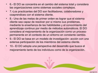 • 6.- El DO se concentra en el cambio del sistema total y considera
las organizaciones como sistemas sociales complejos.
• 7.-Los practicantes del DO son facilitadores, colaboradores y
coaprendices con el sistema cliente.
• 8.- Una de las metas de primer orden es lograr que el sistema
cliente sea capaz de resolver por si mismo sus problemas,
mediante la enseñanza de las habilidades y el conocimiento del
aprendizaje continuo por medio de métodos automáticos. El DO
considera al mejoramiento de la organización como un proceso
permanente en el contexto de un entorno en constante cambio.
• 9.- El DO se basa en un modelo de investigación- acción con una
extensa participación de los miembros del sistema cliente.
• 10.- El DO adopta una perspectiva del desarrollo que busca el
mejoramiento tanto de los individuos como de la organización.
 