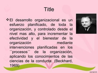 Title
El desarrollo organizacional es un
esfuerzo planificado, de toda la
organización, y controlado desde el
nivel mas alto, para incrementar la
efectividad y el bienestar de la
organización mediante
intervenciones planificadas en los
´´procesos´´ de la organización,
aplicando los conocimientos de las
ciencias de la conducta. (Beckhard,
1969)
 