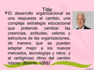 Title
El desarrollo organizacional es
una respuesta al cambio, una
compleja estrategia educacional
que pretende cambiar las
creencias, actitudes, valores y
estructura de las organizaciones,
de manera que se puedan
adaptar mejor a los nuevos
mercados, tecnologías y retos, y
al vertiginoso ritmo del cambio
mismo. (Bennis, 1969)
 