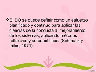 El DO se puede definir como un esfuerzo
planificado y continuo para aplicar las
ciencias de la conducta al mejoramiento
de los sistemas, aplicando métodos
reflexivos y autoanalíticos. (Schmuck y
miles, 1971)
 