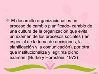  El desarrollo organizacional es un
proceso de cambio planificado- cambio de
una cultura de la organización que evita
un examen de los procesos sociales ( en
especial de la toma de decisiones, la
planificación y la comunicación), por otra
que institucionaliza y legitima dicho
examen. (Burke y Hornstein, 1972)
 