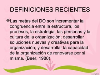 DEFINICIONES RECIENTES
Las metas del DO son incrementar la
congruencia entre la estructura, los
procesos, la estrategia, las personas y la
cultura de la organización; desarrollar
soluciones nuevas y creativas para la
organización; y desarrollar la capacidad
de la organización de renovarse por si
misma. (Beer, 1980)
 