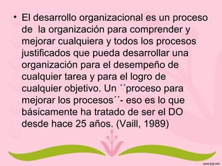 • El desarrollo organizacional es un proceso
de la organización para comprender y
mejorar cualquiera y todos los procesos
justificados que pueda desarrollar una
organización para el desempeño de
cualquier tarea y para el logro de
cualquier objetivo. Un ´´proceso para
mejorar los procesos´´- eso es lo que
básicamente ha tratado de ser el DO
desde hace 25 años. (Vaill, 1989)
 