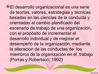 El desarrollo organizacional es una serie
de teorías, valores, estrategias y tecnicas
basadas en las ciencias de la conducta y
orientadas al cambio planificado del
escenario de trabajo de una organización,
con el propósito de incrementar el
desarrollo individual y de mejorar el
desempeño de la organización, mediante
la alteracion de las conductas de los
miembros de la organización en el trabajo
(Porras y Robertson, 1992)
 