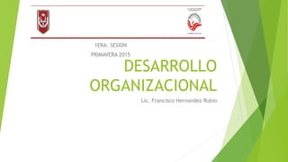 DESARROLLO
ORGANIZACIONAL
Lic. Francisco Hernandez Rubio
de
Licenciatura en Ciencias de la Educación
Plan 2012
UMA DE TLAXCALA
1ERA. SESION
PRIMAVERA 2015
 