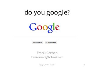 do	
  you	
  google?	
  
Frank	
  Carson	
  
frankcarson@hotmail.com	
  
1	
  copyright,	
  frank	
  carson	
  2015	
  
 