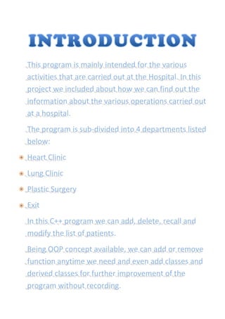 This program is mainly intended for the various
activities that are carried out at the Hospital. In this
project we included about how we can find out the
information about the various operations carried out
at a hospital.
The program is sub-divided into 4 departments listed
below:
Heart Clinic
Lung Clinic
Plastic Surgery
Exit
In this C++ program we can add, delete, recall and
modify the list of patients.
Being OOP concept available, we can add or remove
function anytime we need and even add classes and
derived classes for further improvement of the
program without recording.
 