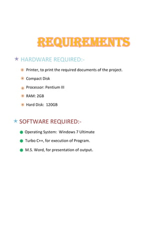 REQUIREMENTS
HARDWARE REQUIRED:-
Printer, to print the required documents of the project.
Compact Disk
Processor: Pentium III
RAM: 2GB
Hard Disk: 120GB
SOFTWARE REQUIRED:-
Operating System: Windows 7 Ultimate
Turbo C++, for execution of Program.
M.S. Word, for presentation of output.
 
