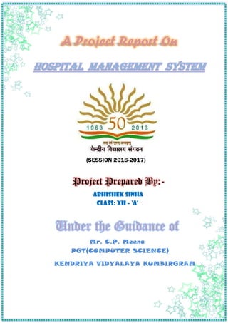 A Project Report On
HOSPITAL MANAGEMENT SYSTEM
(SESSION 2016-2017)
Project Prepared By:-
ABHISHEK SINHA
Class: XII – ‘A’
Under the Guidance of
Mr. C.P. Meena
PGT(COMPUTER SCIENCE)
KENDRIYA VIDYALAYA KUMBIRGRAM
 