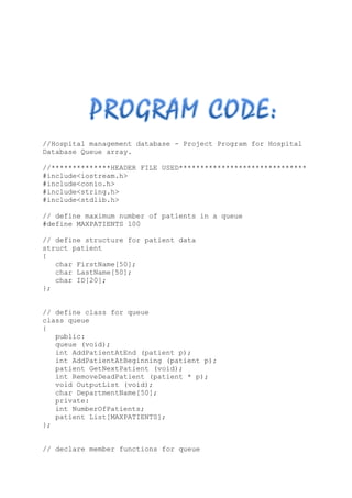 //Hospital management database - Project Program for Hospital
Database Queue array.
//**************HEADER FILE USED******************************
#include<iostream.h>
#include<conio.h>
#include<string.h>
#include<stdlib.h>
// define maximum number of patients in a queue
#define MAXPATIENTS 100
// define structure for patient data
struct patient
{
char FirstName[50];
char LastName[50];
char ID[20];
};
// define class for queue
class queue
{
public:
queue (void);
int AddPatientAtEnd (patient p);
int AddPatientAtBeginning (patient p);
patient GetNextPatient (void);
int RemoveDeadPatient (patient * p);
void OutputList (void);
char DepartmentName[50];
private:
int NumberOfPatients;
patient List[MAXPATIENTS];
};
// declare member functions for queue
 