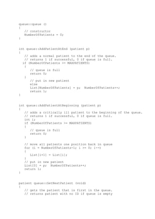 queue::queue ()
{
// constructor
NumberOfPatients = 0;
}
int queue::AddPatientAtEnd (patient p)
{
// adds a normal patient to the end of the queue.
// returns 1 if successful, 0 if queue is full.
if (NumberOfPatients >= MAXPATIENTS)
{
// queue is full
return 0;
}
// put in new patient
else
List[NumberOfPatients] = p; NumberOfPatients++;
return 1;
}
int queue::AddPatientAtBeginning (patient p)
{
// adds a critically ill patient to the beginning of the queue.
// returns 1 if successful, 0 if queue is full.
int i;
if (NumberOfPatients >= MAXPATIENTS)
{
// queue is full
return 0;
}
// move all patients one position back in queue
for (i = NumberOfPatients-1; i >= 0; i--)
{
List[i+1] = List[i];
}
// put in new patient
List[0] = p; NumberOfPatients++;
return 1;
}
patient queue::GetNextPatient (void)
{
// gets the patient that is first in the queue.
// returns patient with no ID if queue is empty
 