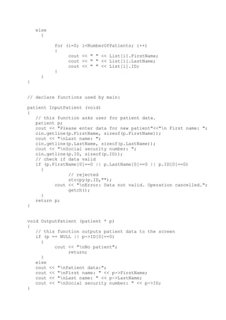 else
{
for (i=0; i<NumberOfPatients; i++)
{
cout << " " << List[i].FirstName;
cout << " " << List[i].LastName;
cout << " " << List[i].ID;
}
}
}
// declare functions used by main:
patient InputPatient (void)
{
// this function asks user for patient data.
patient p;
cout << "Please enter data for new patient"<<"n First name: ";
cin.getline(p.FirstName, sizeof(p.FirstName));
cout << "nLast name: ";
cin.getline(p.LastName, sizeof(p.LastName));
cout << "nSocial security number: ";
cin.getline(p.ID, sizeof(p.ID));
// check if data valid
if (p.FirstName[0]==0 || p.LastName[0]==0 || p.ID[0]==0)
{
// rejected
strcpy(p.ID,"");
cout << "nError: Data not valid. Operation cancelled.";
getch();
}
return p;
}
void OutputPatient (patient * p)
{
// this function outputs patient data to the screen
if (p == NULL || p->ID[0]==0)
{
cout << "nNo patient";
return;
}
else
cout << "nPatient data:";
cout << "nFirst name: " << p->FirstName;
cout << "nLast name: " << p->LastName;
cout << "nSocial security number: " << p->ID;
}
 