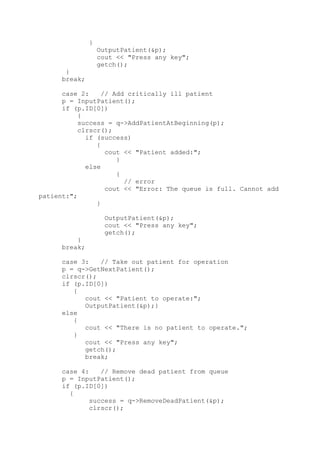 }
OutputPatient(&p);
cout << "Press any key";
getch();
}
break;
case 2: // Add critically ill patient
p = InputPatient();
if (p.ID[0])
{
success = q->AddPatientAtBeginning(p);
clrscr();
if (success)
{
cout << "Patient added:";
}
else
{
// error
cout << "Error: The queue is full. Cannot add
patient:";
}
OutputPatient(&p);
cout << "Press any key";
getch();
}
break;
case 3: // Take out patient for operation
p = q->GetNextPatient();
clrscr();
if (p.ID[0])
{
cout << "Patient to operate:";
OutputPatient(&p);}
else
{
cout << "There is no patient to operate.";
}
cout << "Press any key";
getch();
break;
case 4: // Remove dead patient from queue
p = InputPatient();
if (p.ID[0])
{
success = q->RemoveDeadPatient(&p);
clrscr();
 