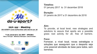 Timeline:
01 january 2017 to 31 december 2018
Duração:
01 janeiro de 2017 a 31 dezembro de 2018
Aim:
To provide, at local level, new strategies and
solutions to assure that sports are a possible
grass root activity for all, free of barriers.
Foco:
Fornecer, a nível local, novas estratégias e
soluções que assegurem que o desporto seja
uma possível atividade de base para todos, sem
barreiras.
 