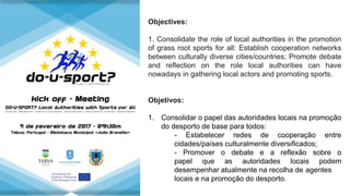 Objectives:
1. Consolidate the role of local authorities in the promotion
of grass root sports for all: Establish cooperation networks
between culturally diverse cities/countries; Promote debate
and reflection on the role local authorities can have
nowadays in gathering local actors and promoting sports.
Objetivos:
1. Consolidar o papel das autoridades locais na promoção
do desporto de base para todos:
- Estabelecer redes de cooperação entre
cidades/países culturalmente diversificados;
- Promover o debate e a reflexão sobre o
papel que as autoridades locais podem
desempenhar atualmente na recolha de agentes
locais e na promoção do desporto.
 