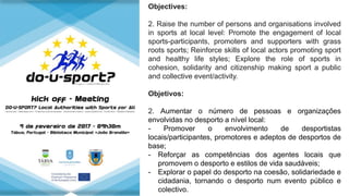 Objectives:
2. Raise the number of persons and organisations involved
in sports at local level: Promote the engagement of local
sports-participants, promoters and supporters with grass
roots sports; Reinforce skills of local actors promoting sport
and healthy life styles; Explore the role of sports in
cohesion, solidarity and citizenship making sport a public
and collective event/activity.
Objetivos:
2. Aumentar o número de pessoas e organizações
envolvidas no desporto a nível local:
- Promover o envolvimento de desportistas
locais/participantes, promotores e adeptos de desportos de
base;
- Reforçar as competências dos agentes locais que
promovem o desporto e estilos de vida saudáveis;
- Explorar o papel do desporto na coesão, solidariedade e
cidadania, tornando o desporto num evento público e
colectivo.
 