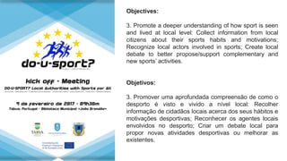 Objectives:
3. Promote a deeper understanding of how sport is seen
and lived at local level: Collect information from local
citizens about their sports habits and motivations;
Recognize local actors involved in sports; Create local
debate to better propose/support complementary and
new sports’ activities.
Objetivos:
3. Promover uma aprofundada compreensão de como o
desporto é visto e vivido a nível local: Recolher
informação de cidadãos locais acerca dos seus hábitos e
motivações desportivas; Reconhecer os agentes locais
envolvidos no desporto; Criar um debate local para
propor novas atividades desportivas ou melhorar as
existentes.
 