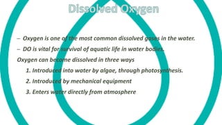– Oxygen is one of the most common dissolved gases in the water.
– DO is vital for survival of aquatic life in water bodies.
Oxygen can become dissolved in three ways
1. Introduced into water by algae, through photosynthesis.
2. Introduced by mechanical equipment
3. Enters water directly from atmosphere
 