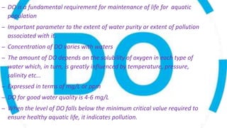 – DO is a fundamental requirement for maintenance of life for aquatic
population
– Important parameter to the extent of water purity or extent of pollution
associated with it.
– Concentration of DO varies with waters
– The amount of DO depends on the solubility of oxygen in each type of
water which, in turn, is greatly influenced by temperature, pressure,
salinity etc…
– Expressed in terms of mg/L or ppm
– DO for good water quality is 4-6 mg/L
– When the level of DO falls below the minimum critical value required to
ensure healthy aquatic life, it indicates pollution.
 